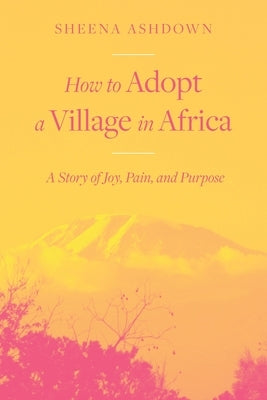 How to Adopt a Village in Africa: A Story of Joy, Pain, and Purpose by Ashdown, Sheena