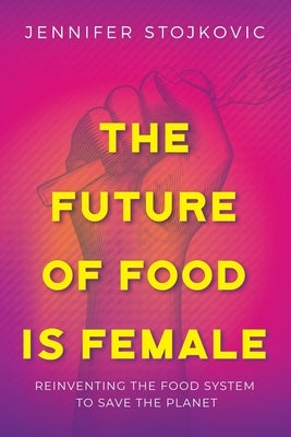 The Future of Food Is Female: Reinventing the Food System to Save the Planet by Stojkovic, Jennifer