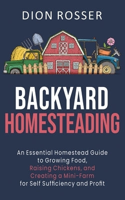 Backyard Homesteading: An Essential Homestead Guide to Growing Food, Raising Chickens, and Creating a Mini-Farm for Self Sufficiency and Prof by Rosser, Dion