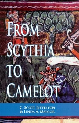 From Scythia to Camelot: A Radical Reassessment of the Legends of King Arthur, the Knights of the Round Table, and the Holy Grail by Littleton, C. Scott