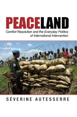 Peaceland: Conflict Resolution and the Everyday Politics of International Intervention by Autesserre, S?verine