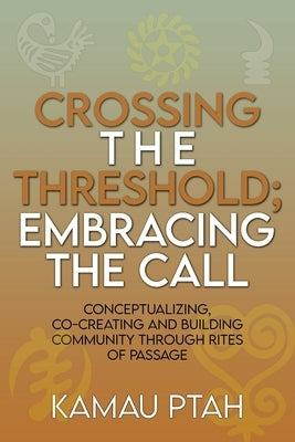 Crossing the Threshold; Embracing the Call Conceptualizing, Co-Creating and Building Community Through Rites of Passage by Ptah, Kamau