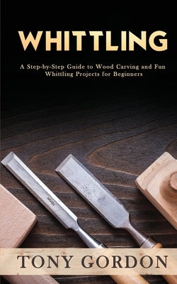 Whittling: A Step-by-Step Guide to Wood Carving and Fun Whittling Projects for Beginners by Gordon, Tony