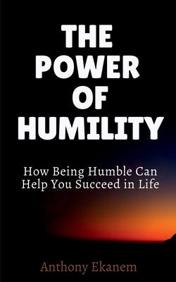 The Power of Humility: How Being Humble Can Help You Succeed in Life by Ekanem, Anthony