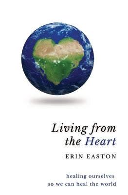 Living From The Heart: Healing ourselves so we can heal the world by Easton, Erin