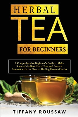 Herbal Tea for Beginners: A Comprehensive Beginner's Guide to Make Some of the Best Herbal Teas and Prevent Diseases with the Natural Healing Po by Roussaw, Tiffany