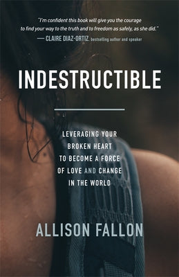 Indestructible: Leveraging Your Broken Heart to Become a Force of Love & Change in the World by Fallon, Allison