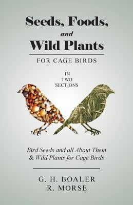 Seeds, Foods, and Wild Plants for Cage Birds - In Two Sections: Bird Seeds and all About Them & Wild Plants for Cage Birds by Boaler, G. H.