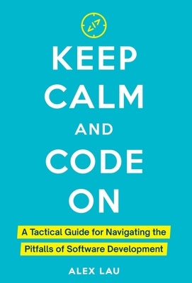 Keep Calm And Code On: A Tactical Guide for Navigating the Pitfalls of Software Development by Lau, Alex