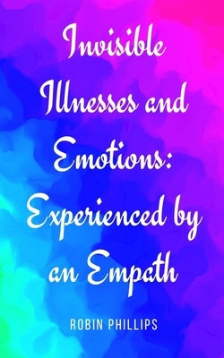 Invisible Illnesses and Emotions: Experienced by an Empath by Phillips, Robin