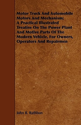 Motor Truck And Automobile Motors And Mechanism; A Practical Illustrated Treatise On The Power Plant And Motive Parts Of The Modern Vehicle, For Owner by Rathbun, John B.