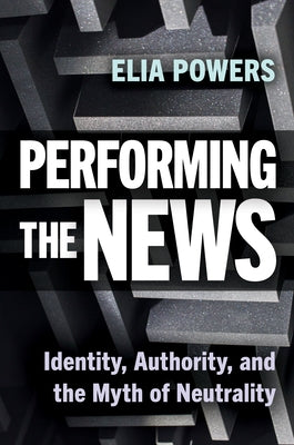 Performing the News: Identity, Authority, and the Myth of Neutrality by Powers, Elia