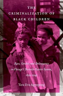 The Criminalization of Black Children: Race, Gender, and Delinquency in Chicago's Juvenile Justice System, 1899-1945 by Agyepong, Tera Eva