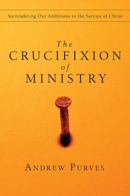 The Crucifixion of Ministry: Surrendering Our Ambitions to the Service of Christ by Purves, Andrew