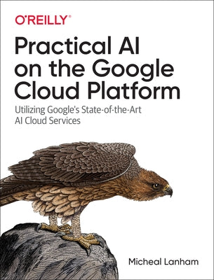 Practical AI on the Google Cloud Platform: Utilizing Google's State-Of-The-Art AI Cloud Services by Lanham, Micheal