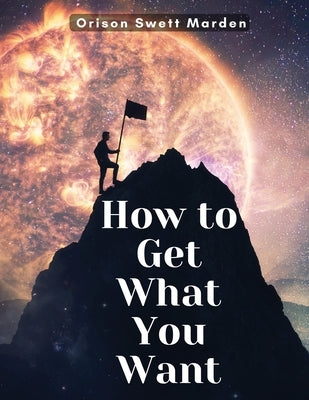 How to Get What You Want by Orison Swett Marden