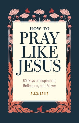 How to Pray Like Jesus: 60 Days of Inspiration, Reflection, and Prayer by Latta, Aliza