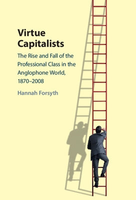 Virtue Capitalists: The Rise and Fall of the Professional Class in the Anglophone World, 1870-2008 by Forsyth, Hannah