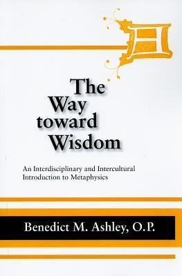 The Way Toward Wisdom: An Interdisciplinary and Intercultural Introduction to Metaphysics by Ashley, Benedict M.