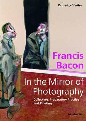 Francis Bacon - In the Mirror of Photography: Collecting, Preparatory Practice and Painting by GÃ¼nther, Katharina