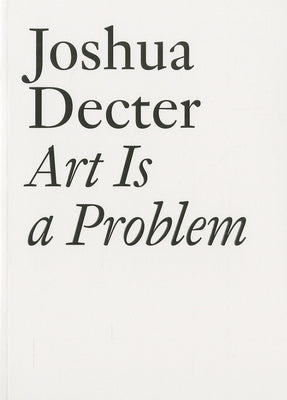 Art Is a Problem: Selected Criticism, Essays, Interviews and Curatorial Projects (1986-2012) by Decter, Joshua