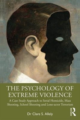 The Psychology of Extreme Violence: A Case Study Approach to Serial Homicide, Mass Shooting, School Shooting and Lone-actor Terrorism by Allely, Clare S.