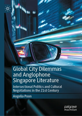 Global City Dilemmas and Anglophone Singapore Literature: Intersectional Politics and Cultural Negotiations in the 21st Century by Poon, Angelia