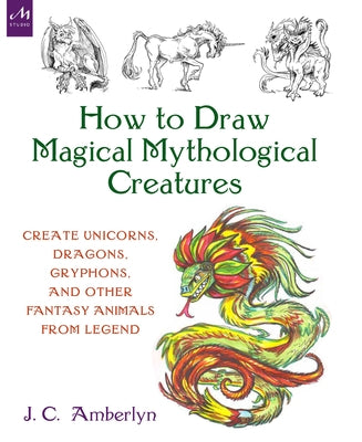 How to Draw Magical Mythological Creatures: Create Unicorns, Dragons, Gryphons, and Other Fantasy Animals from Legend by Amberlyn, J. C.