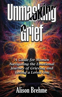 Unmasking Grief: A Guide for Women Navigating the Emotional Journey of Grieving and Losing a Loved One by Brehme, Alison