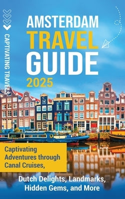 Amsterdam Travel Guide: Captivating Adventures through Canal Cruises, Dutch Delights, Landmarks, Hidden Gems, and More by Travels, Captivating