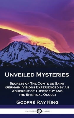 Unveiled Mysteries: Secrets of The Comte de Saint Germain; Visions Experienced by an Adherent of Theosophy and the Spiritual Occult by King, GodfrÃ© Ray