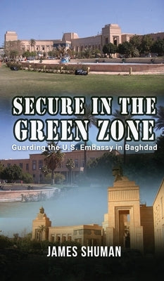 Secure in the Green Zone: Guarding the U.S. Embassy in Baghdad by James Shuman