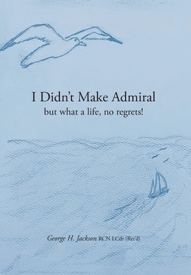 I Didn't Make Admiral: but what a life, no regrets! by Jackson, George H.