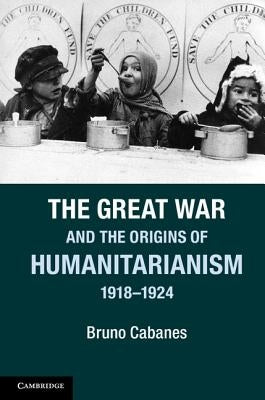 The Great War and the Origins of Humanitarianism, 1918-1924 by Cabanes, Bruno