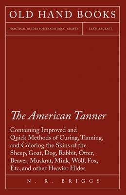 The American Tanner - Containing Improved and Quick Methods of Curing, Tanning, and Coloring the Skins of the Sheep, Goat, Dog, Rabbit, Otter, Beaver, by Briggs, N. R.