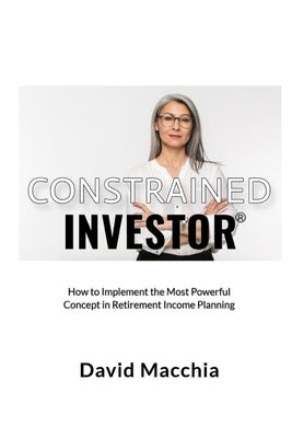 Constrained Investor: How to Implement the Most Power Concept in Retirement Income Planning by Macchia, David