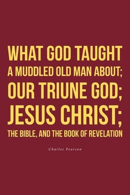 What God taught a muddled old man about; Our Triune God; Jesus Christ;The Bible, and the Book of Revelation by Pearson, Charles