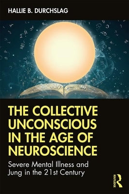 The Collective Unconscious in the Age of Neuroscience: Severe Mental Illness and Jung in the 21st Century by Durchslag, Hallie B.