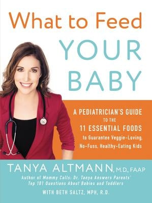 What to Feed Your Baby: A Pediatrician's Guide to the 11 Essential Foods to Guarantee Veggie-Loving, No-Fuss, Healthy-Eating Kids by Altmann, Tanya