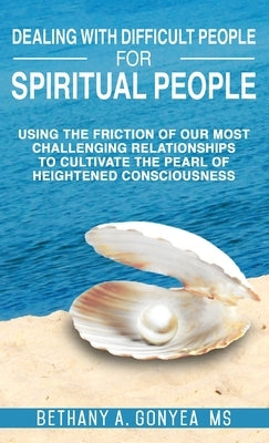 Dealing With Difficult People For Spiritual People: Using The Friction Of Our Most Challenging Relationships To Cultivate The Pearl of Heightened Cons by Gonyea, Bethany