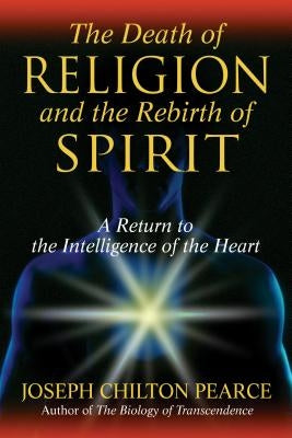 The Death of Religion and the Rebirth of Spirit: A Return to the Intelligence of the Heart by Pearce, Joseph Chilton