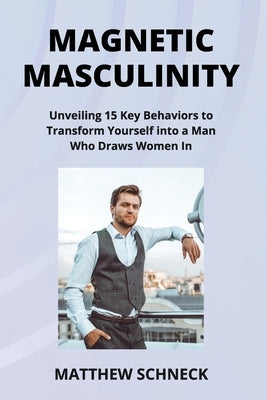 Magnetic Masculinity: Unveiling 15 Key Behaviors to Transform Yourself into a Man Who Draws Women In by Schenck, Matthew