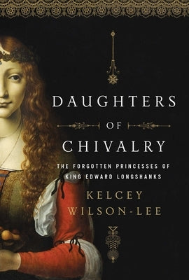 Daughters of Chivalry: The Forgotten Children of King Edward Longshanks by Wilson-Lee, Kelcey