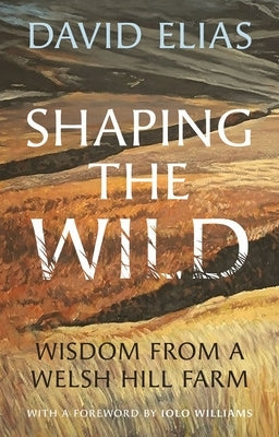 Shaping the Wild: Wisdom from a Welsh Hill Farm by Elias, David