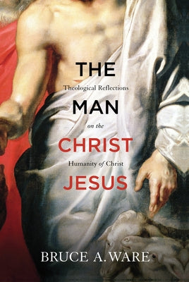 The Man Christ Jesus: Theological Reflections on the Humanity of Christ by Ware, Bruce A.