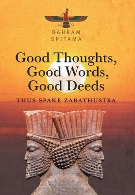 Good Thoughts, Good Words, Good Deeds: Thus Spake Zarathustra by Spitama, Bahram