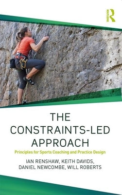 The Constraints-Led Approach: Principles for Sports Coaching and Practice Design by Renshaw, Ian