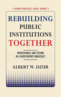 Rebuilding Public Institutions Together: Professionals and Citizens in a Participatory Democracy by Dzur, Albert W.