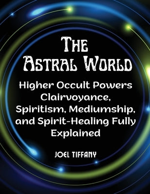 The Astral World: Higher Occult Powers Clairvoyance, Spiritism, Mediumship, and Spirit-Healing Fully Explained by Joel Tiffany