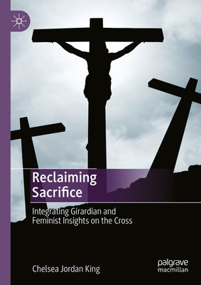 Reclaiming Sacrifice: Integrating Girardian and Feminist Insights on the Cross by King, Chelsea Jordan